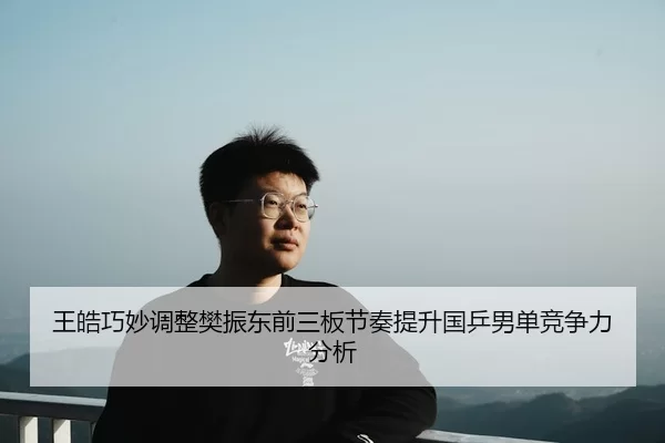 王皓巧妙调整樊振东前三板节奏提升国乒男单竞争力分析